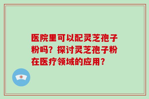 医院里可以配灵芝孢子粉吗?探讨灵芝孢子粉在医疗领域的应用? 医院里可以配灵芝孢子粉吗?探讨灵芝孢子粉在医疗领域的应用?