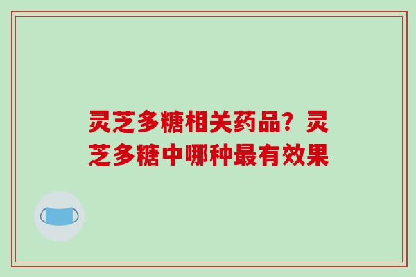 灵芝多糖相关药品?灵芝多糖中哪种有效果 灵芝多糖相关药品?灵芝多糖中哪种有效果