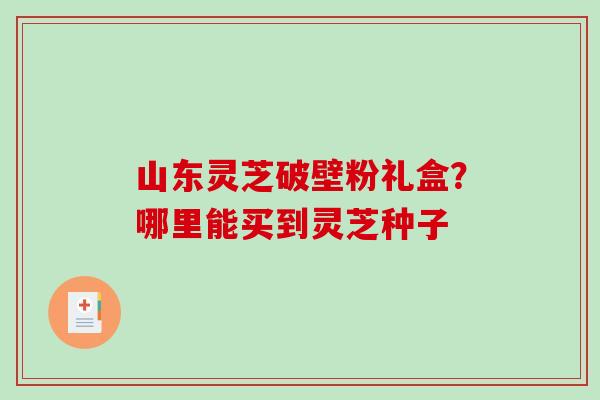 山东灵芝破壁粉礼盒?哪里能买到灵芝种子 山东灵芝破壁粉礼盒?哪里能买到灵芝种子