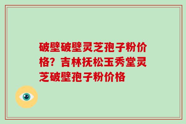 破壁破壁灵芝孢子粉价格？吉林抚松玉秀堂灵芝破壁孢子粉价格