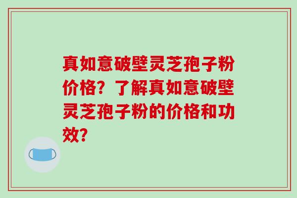 真如意破壁灵芝孢子粉价格?了解真如意破壁灵芝孢子粉的价格和功效? 真如意破壁灵芝孢子粉价格?了解真如意破壁灵芝孢子粉的价格和功效?