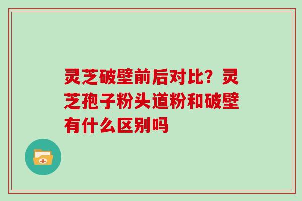 灵芝破壁前后对比?灵芝孢子粉头道粉和破壁有什么区别吗 灵芝破壁前后对比?灵芝孢子粉头道粉和破壁有什么区别吗