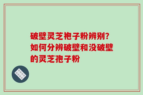 破壁灵芝袍子粉辨别？如何分辨破壁和没破壁的灵芝孢子粉