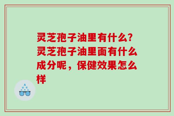 灵芝孢子油里有什么?灵芝孢子油里面有什么成分呢,保健效果怎么样 灵芝孢子油里有什么?灵芝孢子油里面有什么成分呢,保健效果怎么样
