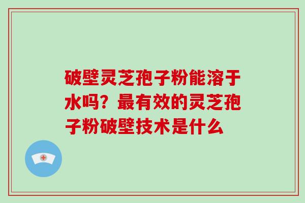 破壁灵芝孢子粉能溶于水吗？有效的灵芝孢子粉破壁技术是什么