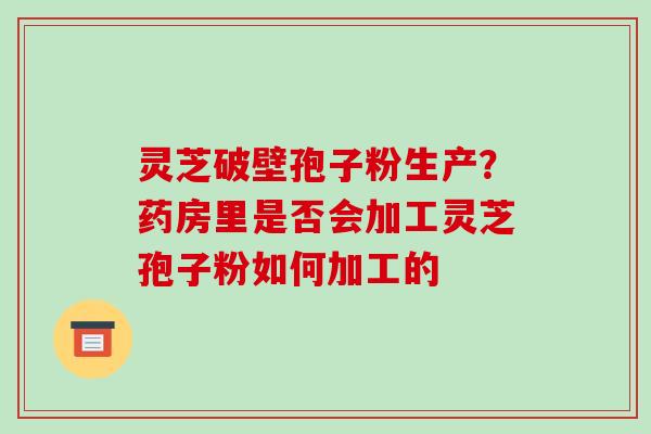 灵芝破壁孢子粉生产?药房里是否会加工灵芝孢子粉如何加工的 灵芝破壁孢子粉生产?药房里是否会加工灵芝孢子粉如何加工的