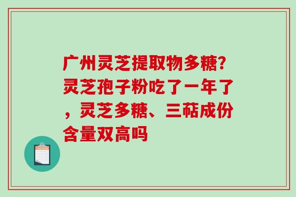 广州灵芝提取物多糖?灵芝孢子粉吃了一年了,灵芝多糖、三萜成份含量双高吗 广州灵芝提取物多糖?灵芝孢子粉吃了一年了,灵芝多糖、三萜成份含量双高吗