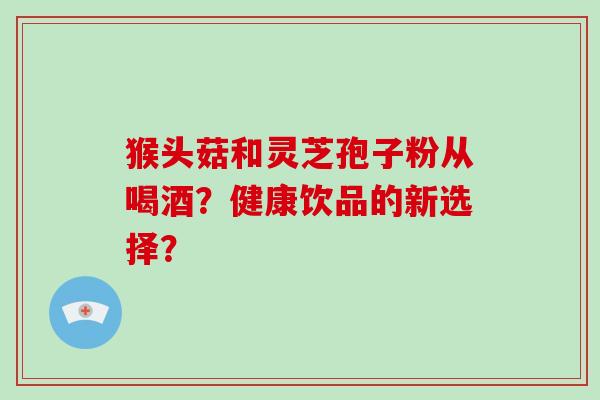 猴头菇和灵芝孢子粉从喝酒?健康饮品的新选择? 猴头菇和灵芝孢子粉从喝酒?健康饮品的新选择?