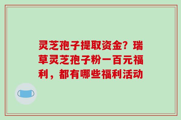灵芝孢子提取资金？瑞草灵芝孢子粉一百元福利，都有哪些福利活动