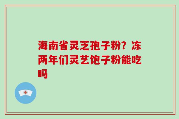 海南省灵芝孢子粉？冻两年们灵艺饱子粉能吃吗