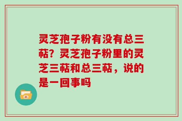 灵芝孢子粉有没有总三萜？灵芝孢子粉里的灵芝三萜和总三萜，说的是一回事吗