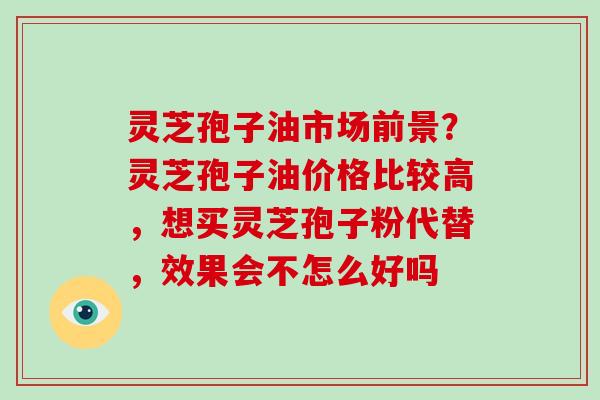 灵芝孢子油市场前景？灵芝孢子油价格比较高，想买灵芝孢子粉代替，效果会不怎么好吗