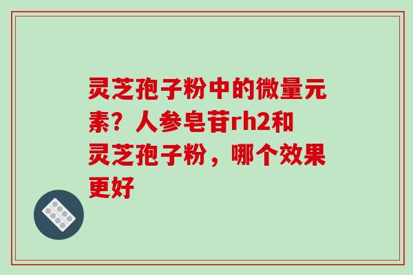 灵芝孢子粉中的微量元素？人参皂苷rh2和灵芝孢子粉，哪个效果更好