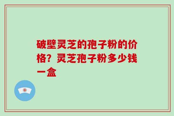 破壁灵芝的孢子粉的价格？灵芝孢子粉多少钱一盒