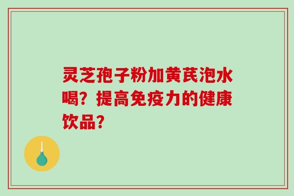 灵芝孢子粉加黄芪泡水喝？提高免疫力的健康饮品？