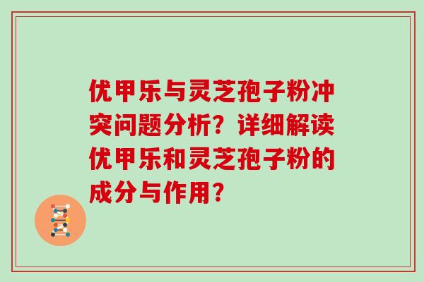 优甲乐与灵芝孢子粉冲突问题分析？详细解读优甲乐和灵芝孢子粉的成分与作用？