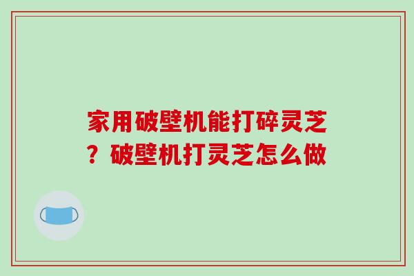 家用破壁机能打碎灵芝？破壁机打灵芝怎么做