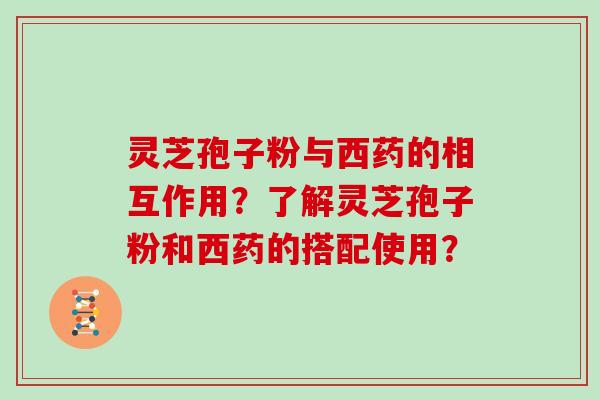 灵芝孢子粉与西药的相互作用？了解灵芝孢子粉和西药的搭配使用？
