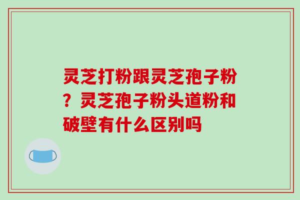 灵芝打粉跟灵芝孢子粉？灵芝孢子粉头道粉和破壁有什么区别吗