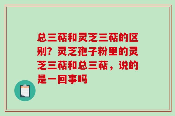 总三萜和灵芝三萜的区别?灵芝孢子粉里的灵芝三萜和总三萜,说的是一回事吗 总三萜和灵芝三萜的区别?灵芝孢子粉里的灵芝三萜和总三萜,说的是一回事吗