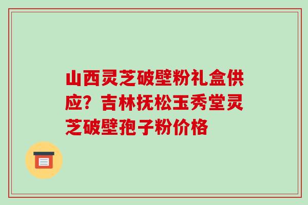 山西灵芝破壁粉礼盒供应?吉林抚松玉秀堂灵芝破壁孢子粉价格 山西灵芝破壁粉礼盒供应?吉林抚松玉秀堂灵芝破壁孢子粉价格