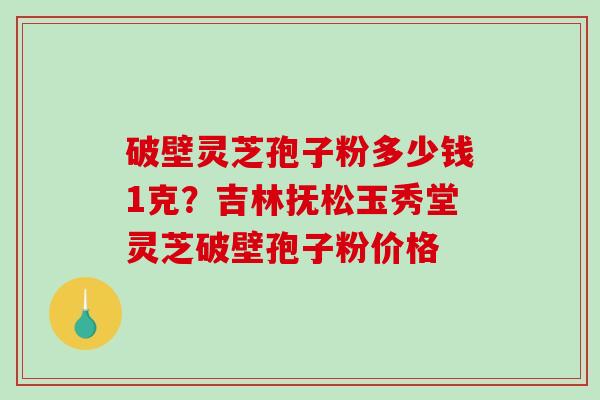 破壁灵芝孢子粉多少钱1克？吉林抚松玉秀堂灵芝破壁孢子粉价格