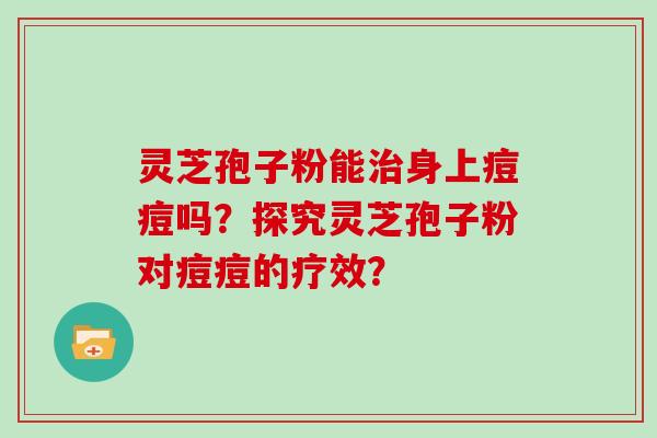 灵芝孢子粉能身上痘痘吗？探究灵芝孢子粉对痘痘的疗效？