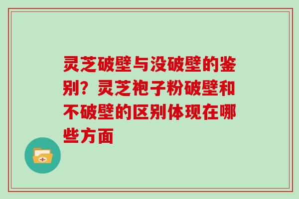 灵芝破壁与没破壁的鉴别？灵芝袍子粉破壁和不破壁的区别体现在哪些方面