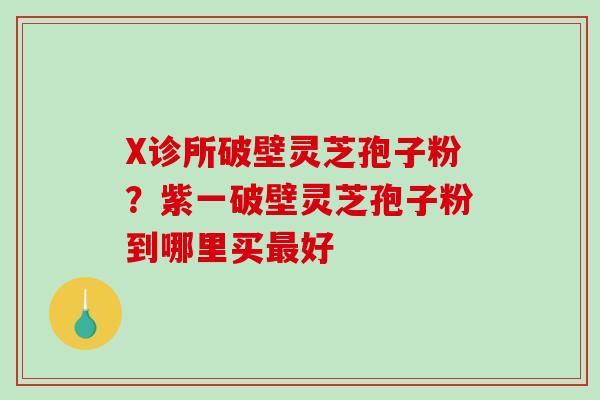 X诊所破壁灵芝孢子粉？紫一破壁灵芝孢子粉到哪里买好