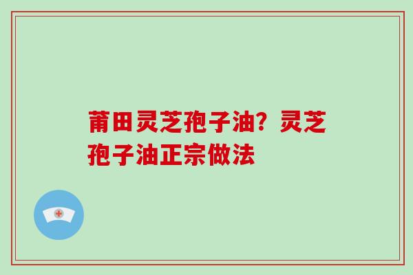 莆田灵芝孢子油?灵芝孢子油正宗做法 莆田灵芝孢子油?灵芝孢子油正宗做法