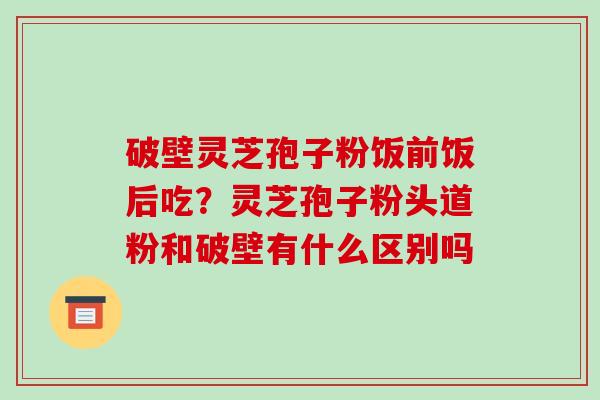 破壁灵芝孢子粉饭前饭后吃？灵芝孢子粉头道粉和破壁有什么区别吗