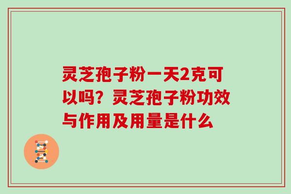 灵芝孢子粉一天2克可以吗?灵芝孢子粉功效与作用及用量是什么 灵芝孢子粉一天2克可以吗?灵芝孢子粉功效与作用及用量是什么