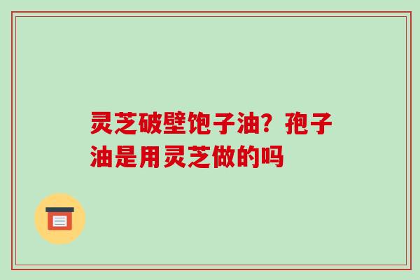 灵芝破壁饱子油？孢子油是用灵芝做的吗