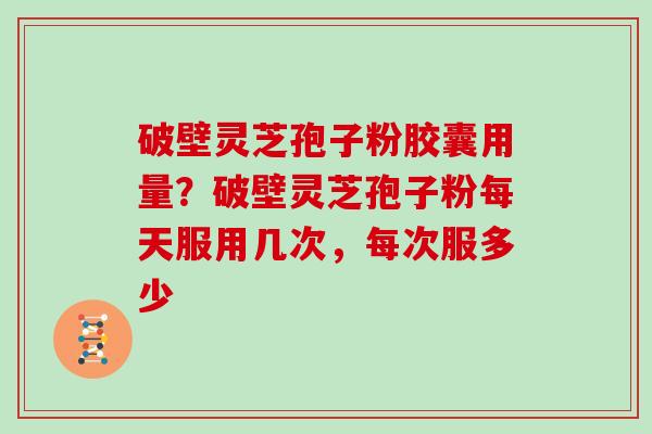 破壁灵芝孢子粉胶囊用量？破壁灵芝孢子粉每天服用几次，每次服多少