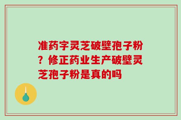 准药字灵芝破壁孢子粉？修正药业生产破壁灵芝孢子粉是真的吗
