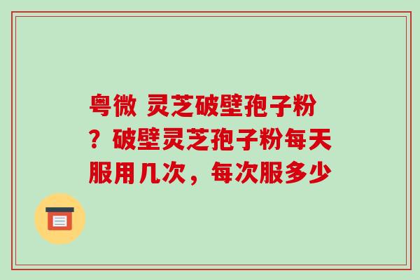 粤微 灵芝破壁孢子粉？破壁灵芝孢子粉每天服用几次，每次服多少