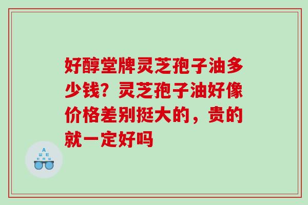 好醇堂牌灵芝孢子油多少钱？灵芝孢子油好像价格差别挺大的，贵的就一定好吗