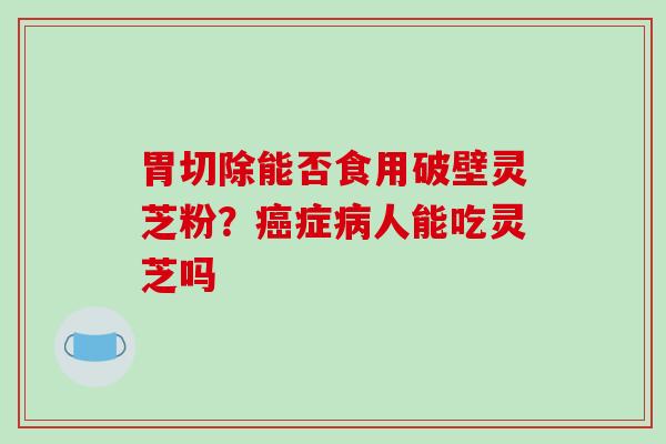 胃切除能否食用破壁灵芝粉?症人能吃灵芝吗 胃切除能否食用破壁灵芝粉?症人能吃灵芝吗