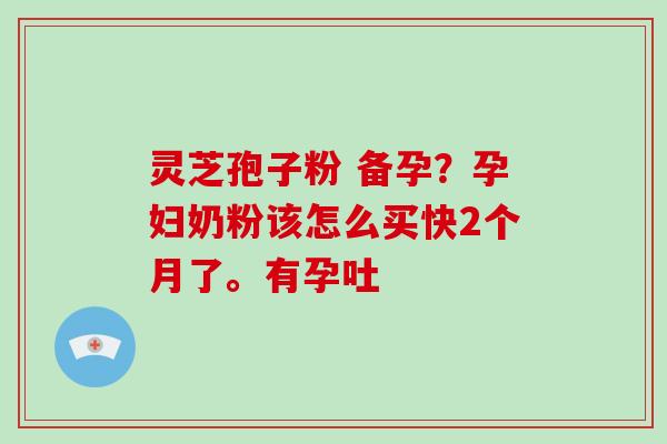 灵芝孢子粉 备孕？孕妇奶粉该怎么买快2个月了。有孕吐