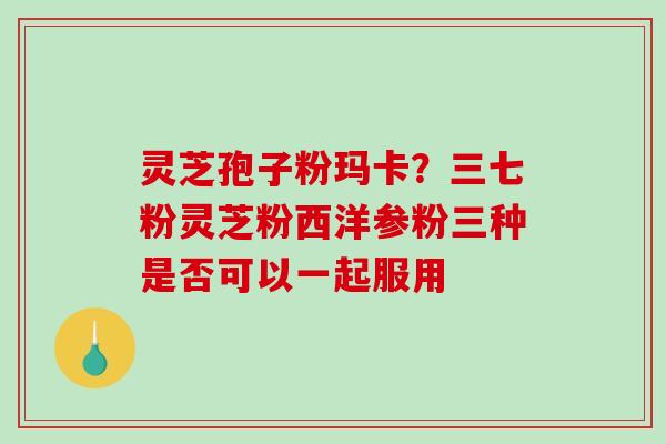灵芝孢子粉玛卡？三七粉灵芝粉西洋参粉三种是否可以一起服用