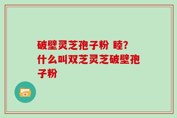 破壁灵芝孢子粉 睦？什么叫双芝灵芝破壁孢子粉