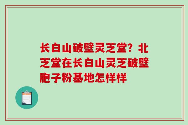 长白山破壁灵芝堂？北芝堂在长白山灵芝破壁胞子粉基地怎样样