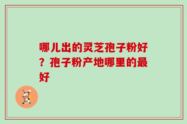 哪儿出的灵芝孢子粉好?孢子粉产地哪里的好 哪儿出的灵芝孢子粉好?孢子粉产地哪里的好