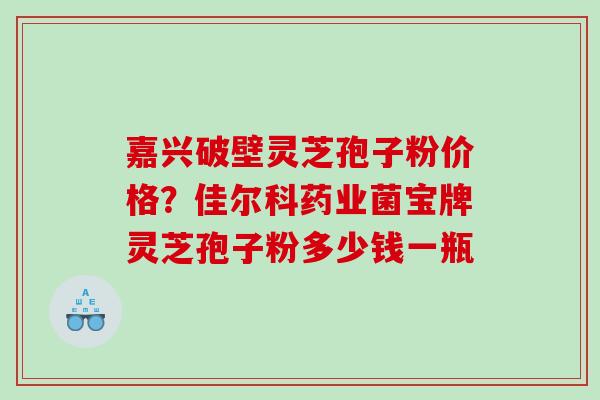嘉兴破壁灵芝孢子粉价格?佳尔科药业菌宝牌灵芝孢子粉多少钱一瓶 嘉兴破壁灵芝孢子粉价格?佳尔科药业菌宝牌灵芝孢子粉多少钱一瓶