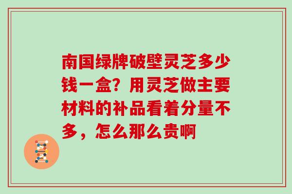 南国绿牌破壁灵芝多少钱一盒？用灵芝做主要材料的补品看着分量不多，怎么那么贵啊