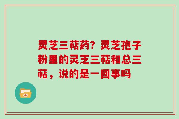 灵芝三萜药？灵芝孢子粉里的灵芝三萜和总三萜，说的是一回事吗