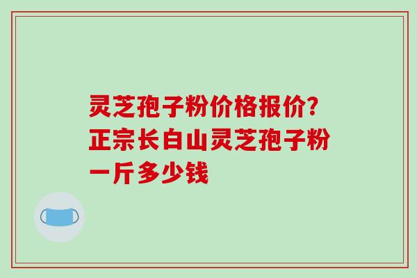 灵芝孢子粉价格报价？正宗长白山灵芝孢子粉一斤多少钱