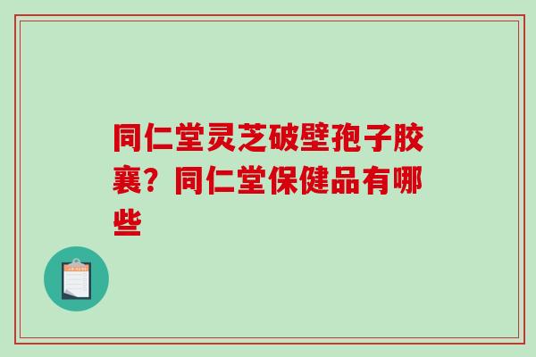 同仁堂灵芝破壁孢子胶襄？同仁堂保健品有哪些