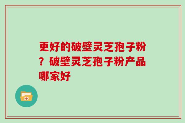 更好的破壁灵芝孢子粉？破壁灵芝孢子粉产品哪家好