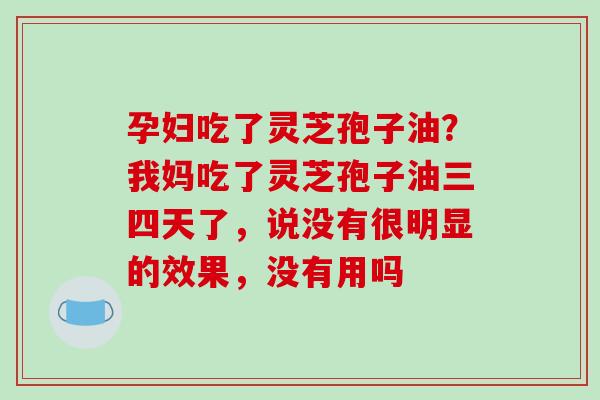 孕妇吃了灵芝孢子油？我妈吃了灵芝孢子油三四天了，说没有很明显的效果，没有用吗
